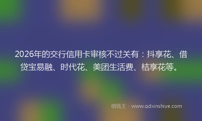 2026年的交行信用卡审核不过关有：抖享花、借贷宝易融、时代花、美团生活费、桔享花等。