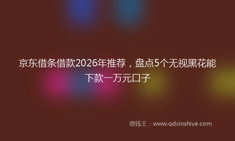 京东借条借款2026年推荐，盘点5个无视黑花能下款一万元口子