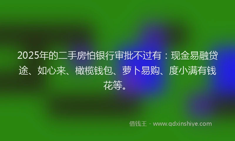 2025年的二手房怕银行审批不过有：现金易融贷途、如心来、橄榄钱包、萝卜易购、度小满有钱花等。