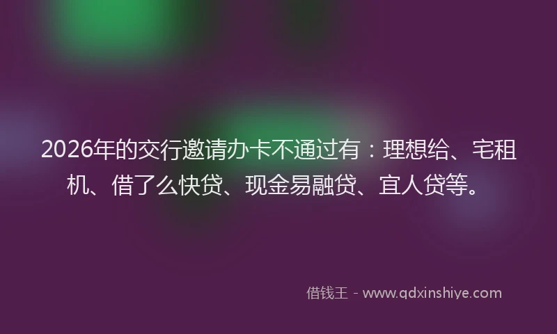2026年的交行邀请办卡不通过有：理想给、宅租机、借了么快贷、现金易融贷、宜人贷等。