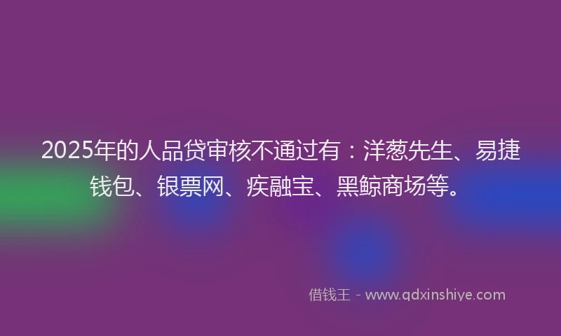 2025年的人品贷审核不通过有：洋葱先生、易捷钱包、银票网、疾融宝、黑鲸商场等。