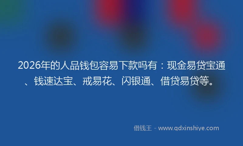 2026年的人品钱包容易下款吗有:现金易贷宝通、钱速达宝、戒易花、闪银通、借贷易贷等。