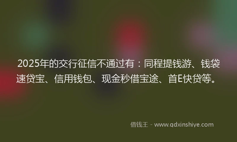 2025年的交行征信不通过有：同程提钱游、钱袋速贷宝、信用钱包、现金秒借宝途、首E快贷等。