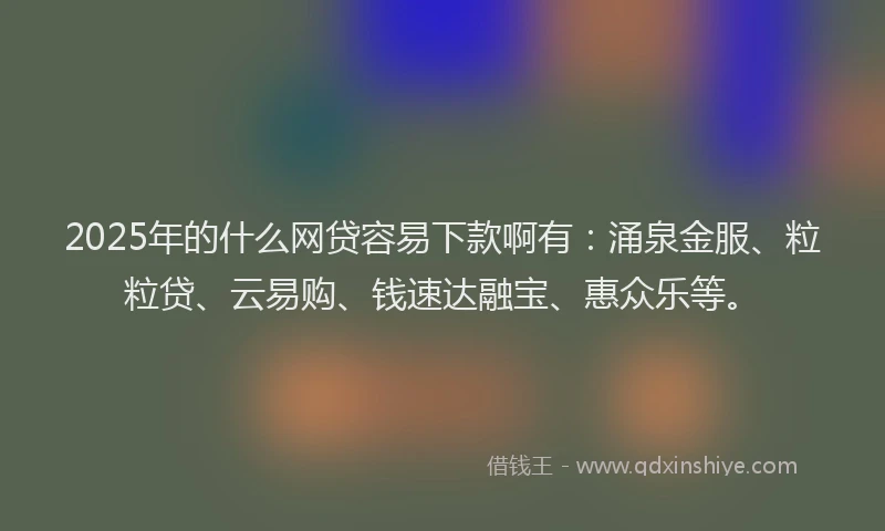 2025年的什么网贷容易下款啊有：涌泉金服、粒粒贷、云易购、钱速达融宝、惠众乐等。