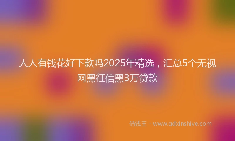 人人有钱花好下款吗2025年精选，汇总5个无视网黑征信黑3万贷款