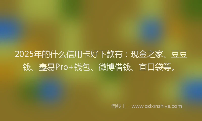 2025年的什么信用卡好下款有:现金之家、豆豆钱、鑫易Pro+钱包、微博借钱、宜口袋等。