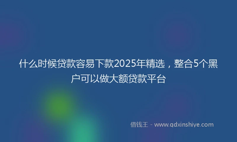 什么时候贷款容易下款2025年精选，整合5个黑户可以做大额贷款平台