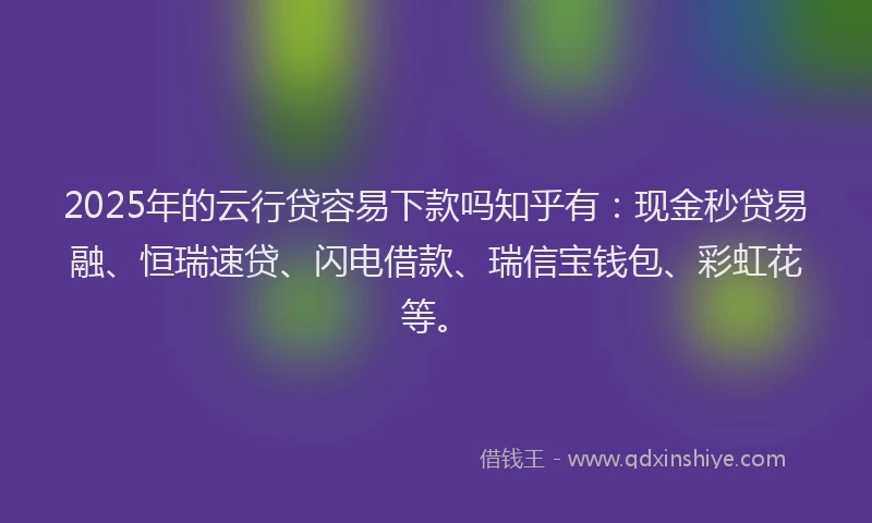 2025年的云行贷容易下款吗知乎有：现金秒贷易融、恒瑞速贷、闪电借款、瑞信宝钱包、彩虹花等。