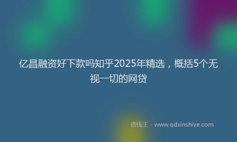 亿昌融资好下款吗知乎2025年精选，概括5个无视一切的网贷