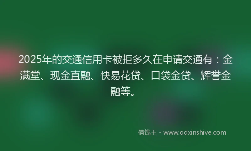 2025年的交通信用卡被拒多久在申请交通有：金满堂、现金直融、快易花贷、口袋金贷、辉誉金融等。