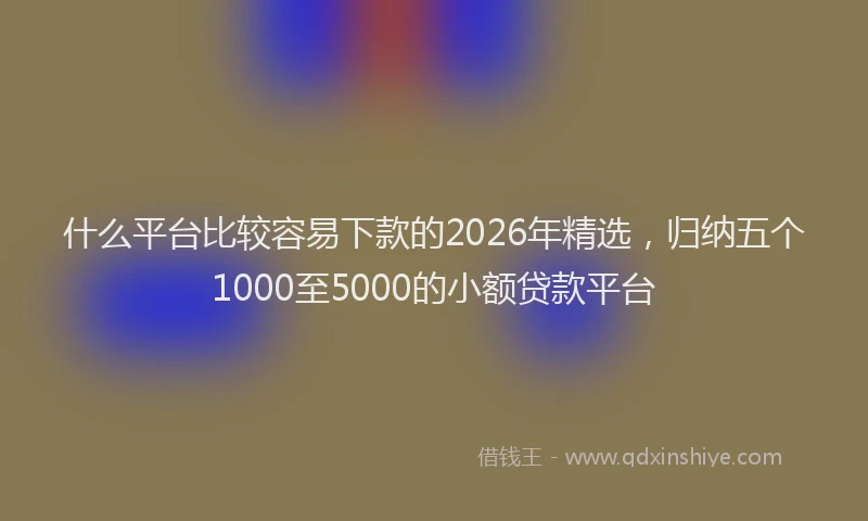什么平台比较容易下款的2026年精选，归纳五个1000至5000的小额贷款平台
