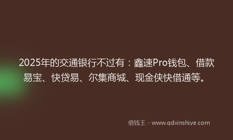 2025年的交通银行不过有：鑫速Pro钱包、借款易宝、快贷易、尔集商城、现金侠快借通等。
