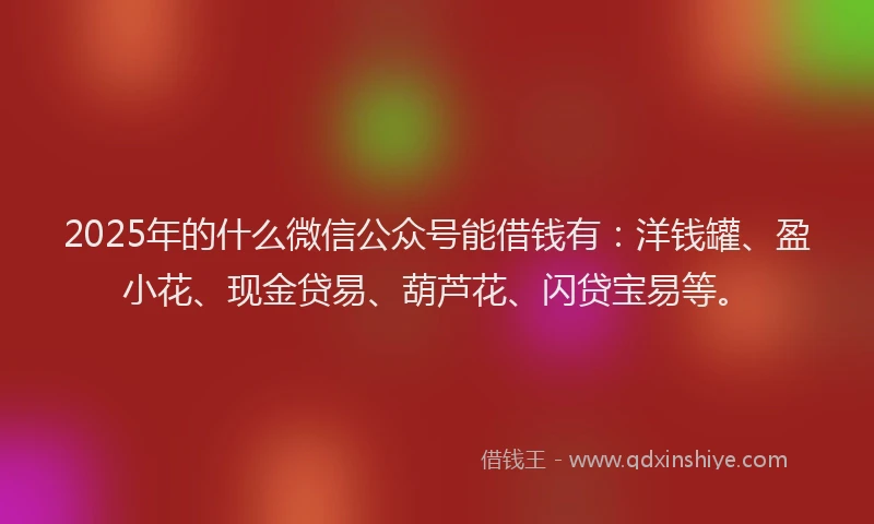 2025年的什么微信公众号能借钱有：洋钱罐、盈小花、现金贷易、葫芦花、闪贷宝易等。