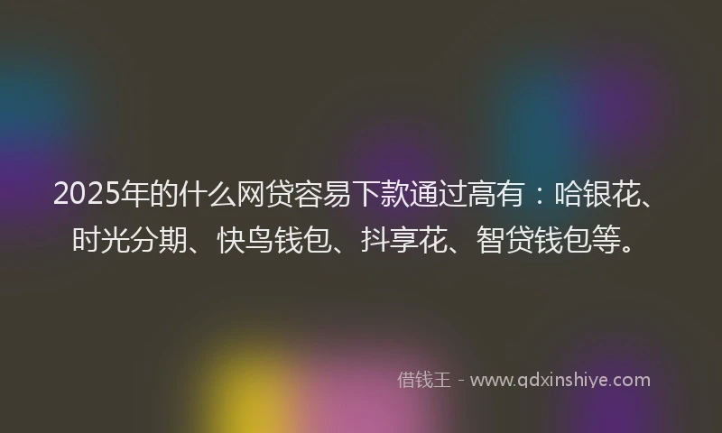 2025年的什么网贷容易下款通过高有：哈银花、时光分期、快鸟钱包、抖享花、智贷钱包等。