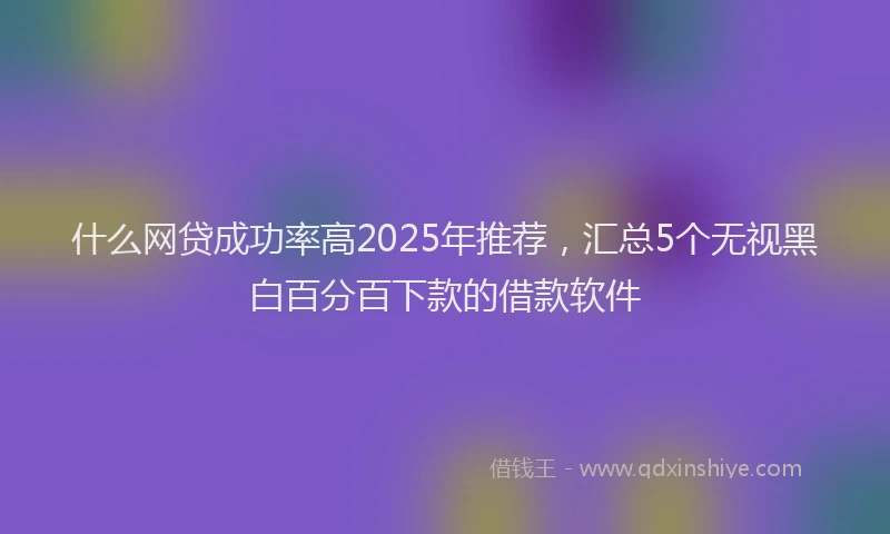 什么网贷成功率高2025年推荐，汇总5个无视黑白百分百下款的借款软件