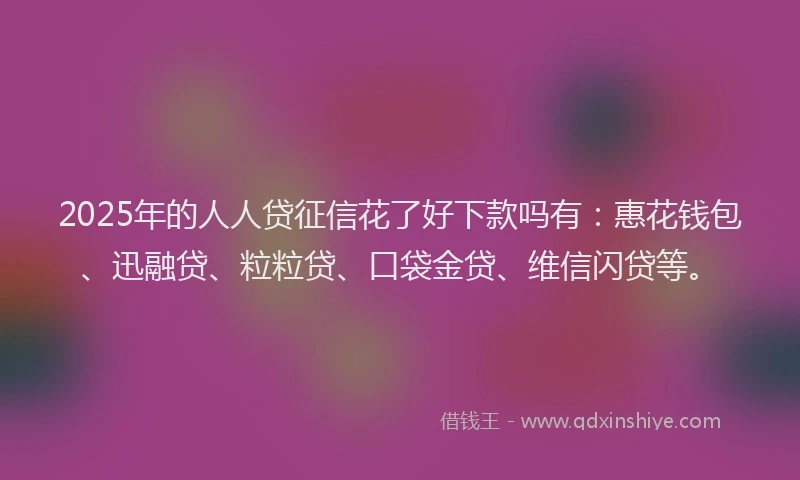 2025年的人人贷征信花了好下款吗有：惠花钱包、迅融贷、粒粒贷、口袋金贷、维信闪贷等。