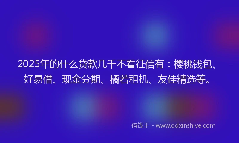 2025年的什么贷款几千不看征信有：樱桃钱包、好易借、现金分期、橘若租机、友佳精选等。