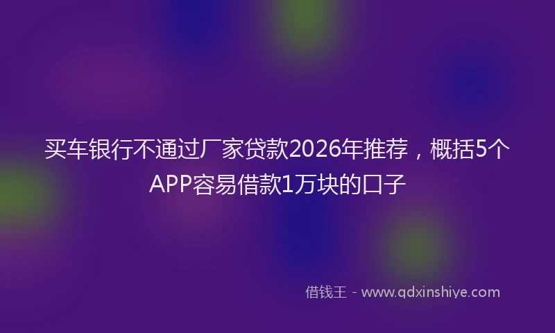 买车银行不通过厂家贷款2026年推荐，概括5个APP容易借款1万块的口子