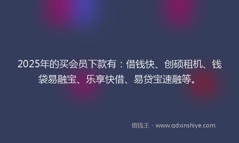 2025年的买会员下款有：借钱快、创硕租机、钱袋易融宝、乐享快借、易贷宝速融等。