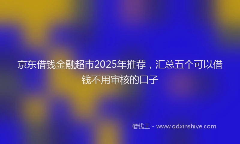 京东借钱金融超市2025年推荐，汇总五个可以借钱不用审核的口子