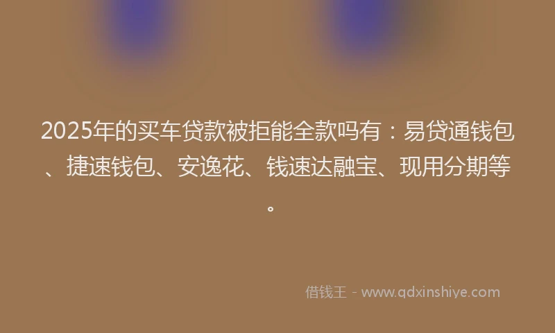 2025年的买车贷款被拒能全款吗有：易贷通钱包、捷速钱包、安逸花、钱速达融宝、现用分期等。