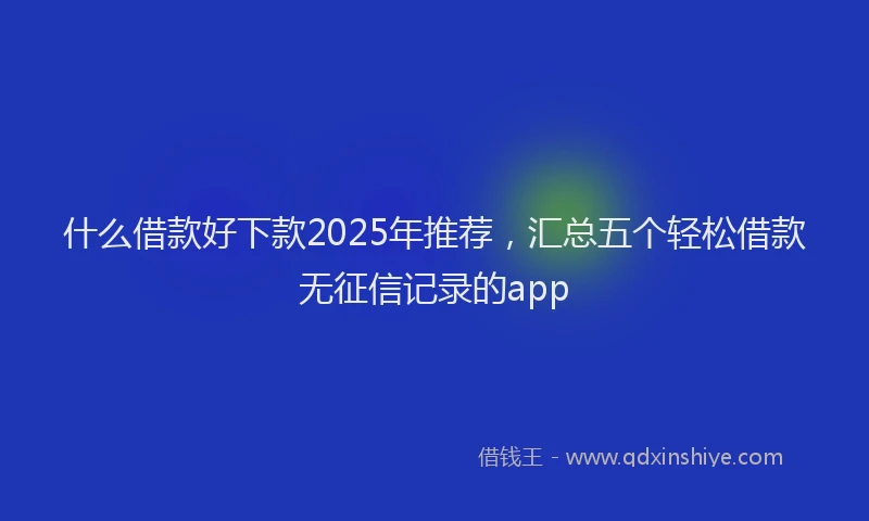 什么借款好下款2025年推荐，汇总五个轻松借款无征信记录的app