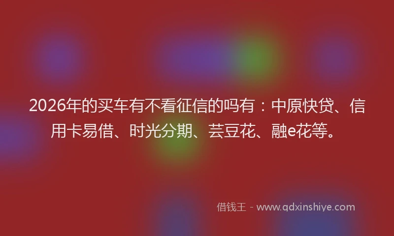 2026年的买车有不看征信的吗有：中原快贷、信用卡易借、时光分期、芸豆花、融e花等。