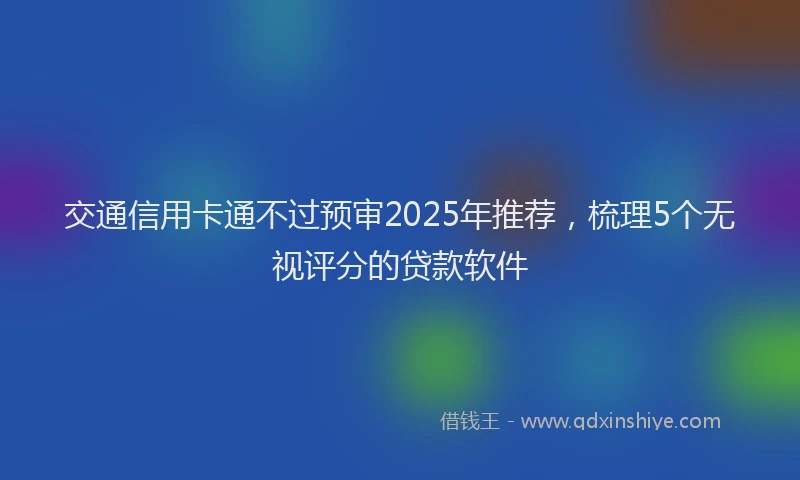 交通信用卡通不过预审2025年推荐，梳理5个无视评分的贷款软件