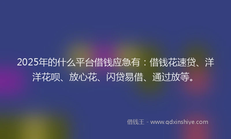 2025年的什么平台借钱应急有：借钱花速贷、洋洋花呗、放心花、闪贷易借、通过放等。