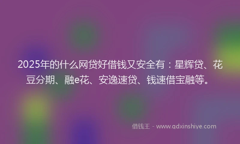 2025年的什么网贷好借钱又安全有：星辉贷、花豆分期、融e花、安逸速贷、钱速借宝融等。