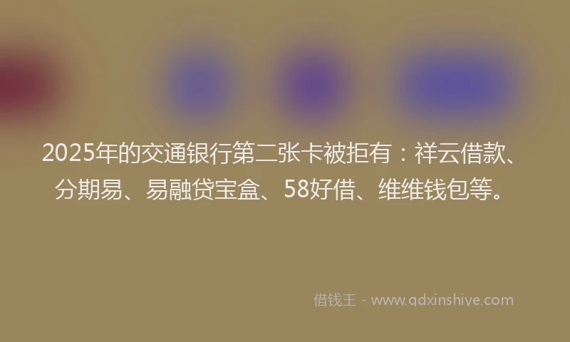 2025年的交通银行第二张卡被拒有：祥云借款、分期易、易融贷宝盒、58好借、维维钱包等。
