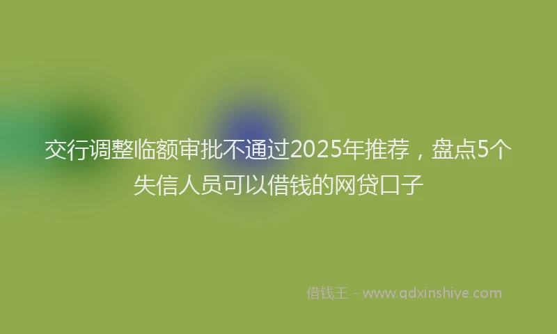 交行调整临额审批不通过2025年推荐，盘点5个失信人员可以借钱的网贷口子