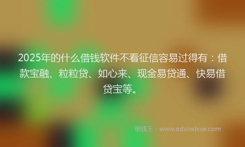 2025年的什么借钱软件不看征信容易过得有：借款宝融、粒粒贷、如心来、现金易贷通、快易借贷宝等。