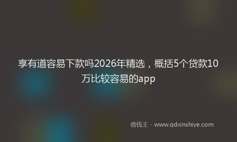 享有道容易下款吗2026年精选，概括5个贷款10万比较容易的app