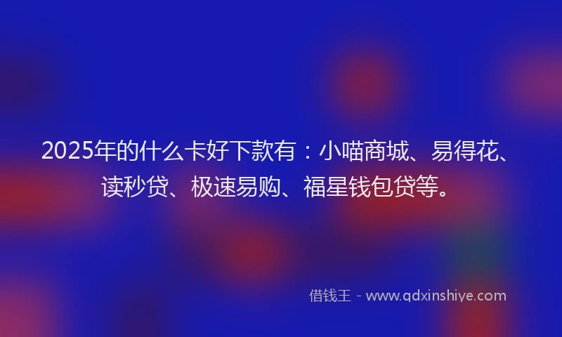 2025年的什么卡好下款有：小喵商城、易得花、读秒贷、极速易购、福星钱包贷等。