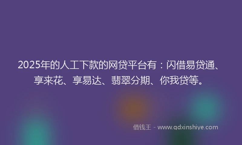 2025年的人工下款的网贷平台有：闪借易贷通、享来花、享易达、翡翠分期、你我贷等。