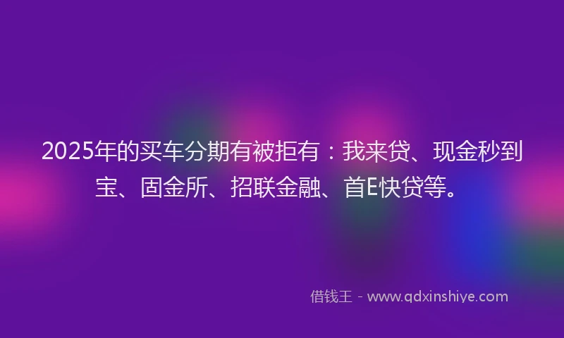 2025年的买车分期有被拒有：我来贷、现金秒到宝、固金所、招联金融、首E快贷等。