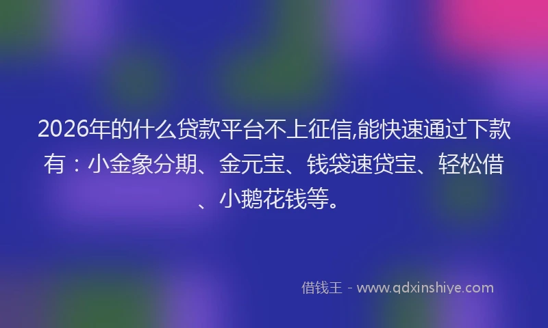 2026年的什么贷款平台不上征信,能快速通过下款有：小金象分期、金元宝、钱袋速贷宝、轻松借、小鹅花钱等。