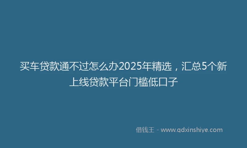 买车贷款通不过怎么办2025年精选，汇总5个新上线贷款平台门槛低口子