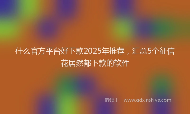 什么官方平台好下款2025年推荐,汇总5个征信花居然都下款的软件