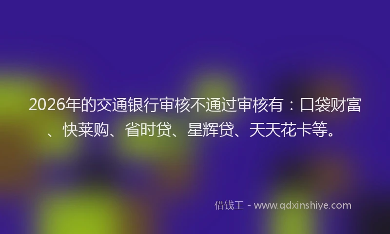 2026年的交通银行审核不通过审核有：口袋财富、快莱购、省时贷、星辉贷、天天花卡等。