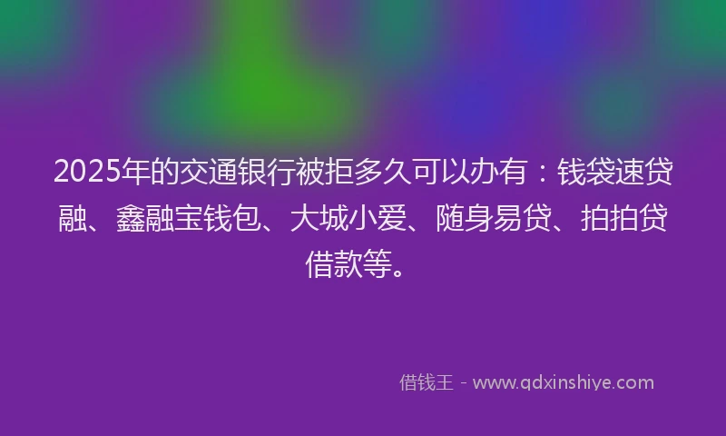 2025年的交通银行被拒多久可以办有：钱袋速贷融、鑫融宝钱包、大城小爱、随身易贷、拍拍贷借款等。