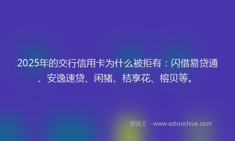 2025年的交行信用卡为什么被拒有:闪借易贷通、安逸速贷、闲猪、桔享花、榕贝等。