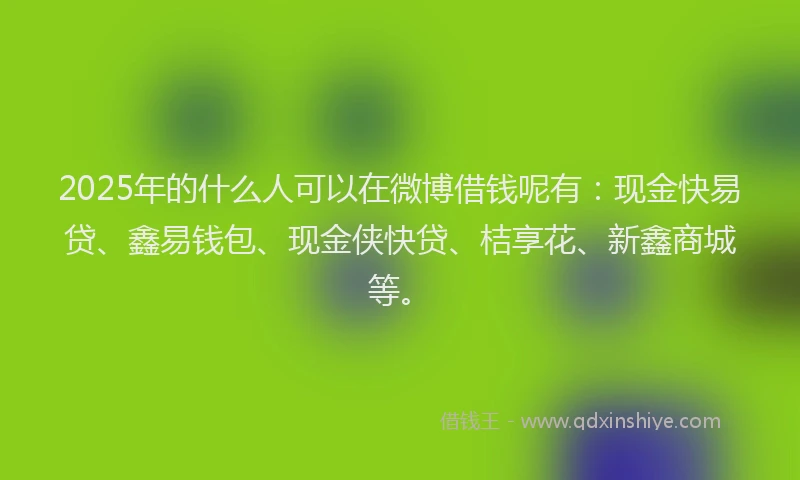 2025年的什么人可以在微博借钱呢有：现金快易贷、鑫易钱包、现金侠快贷、桔享花、新鑫商城等。