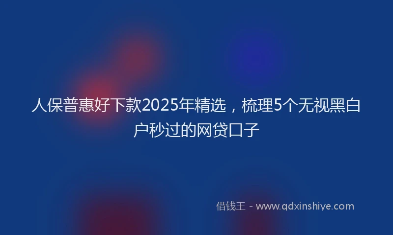 人保普惠好下款2025年精选，梳理5个无视黑白户秒过的网贷口子