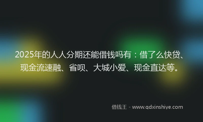 2025年的人人分期还能借钱吗有：借了么快贷、现金流速融、省呗、大城小爱、现金直达等。