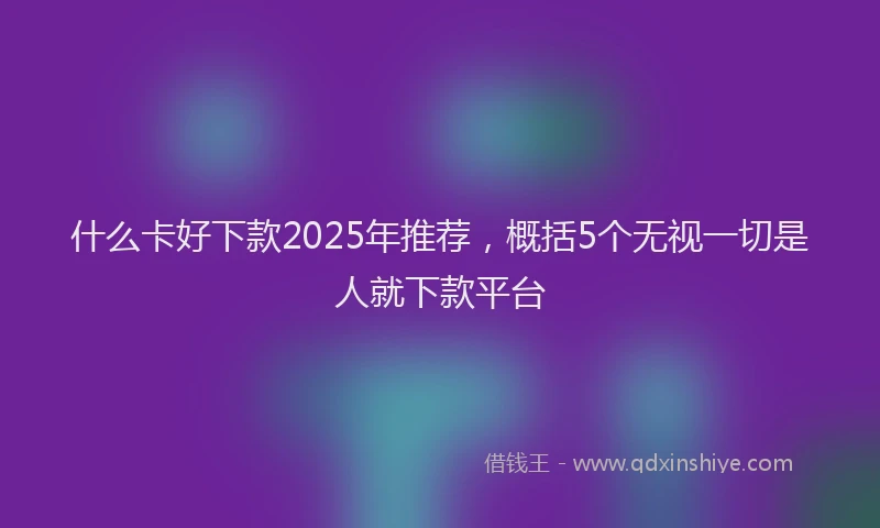 什么卡好下款2025年推荐，概括5个无视一切是人就下款平台