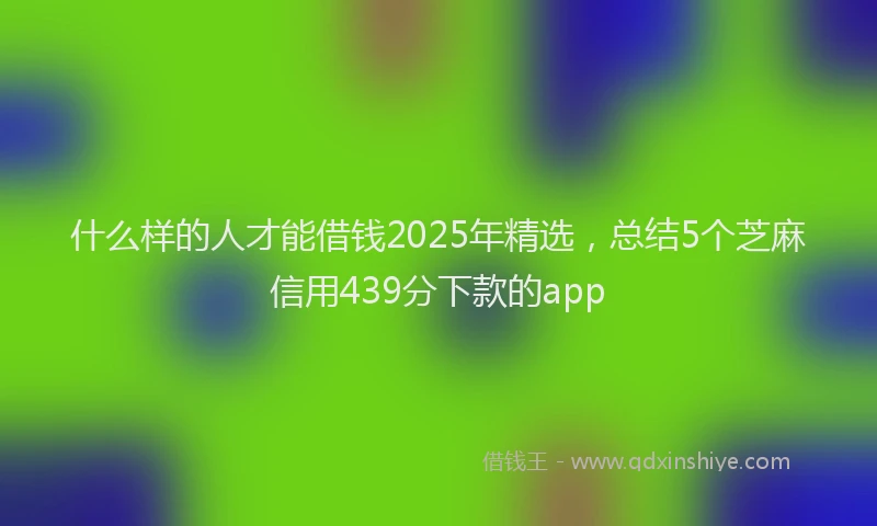 什么样的人才能借钱2025年精选，总结5个芝麻信用439分下款的app