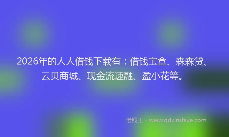 2026年的人人借钱下载有:借钱宝盒、森森贷、云贝商城、现金流速融、盈小花等。