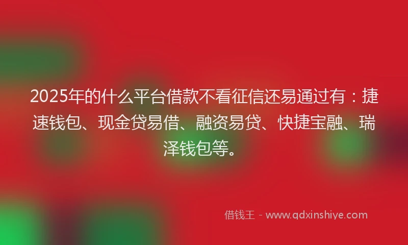 2025年的什么平台借款不看征信还易通过有:捷速钱包、现金贷易借、融资易贷、快捷宝融、瑞泽钱包等。